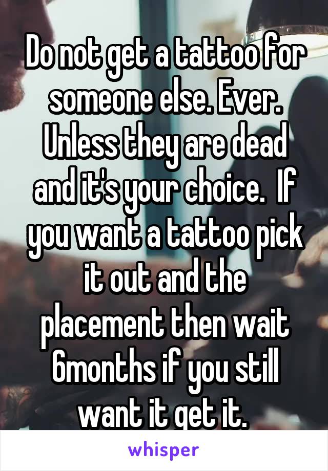 Do not get a tattoo for someone else. Ever. Unless they are dead and it's your choice.  If you want a tattoo pick it out and the placement then wait 6months if you still want it get it. 