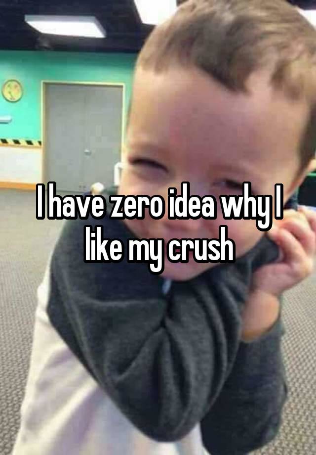 I have zero idea why I like my crush