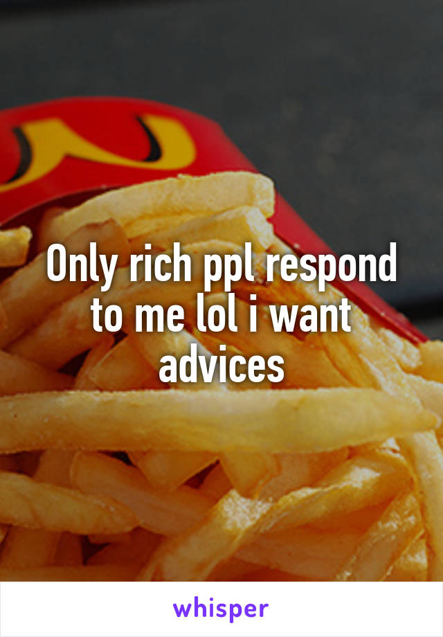 Only rich ppl respond to me lol i want advices