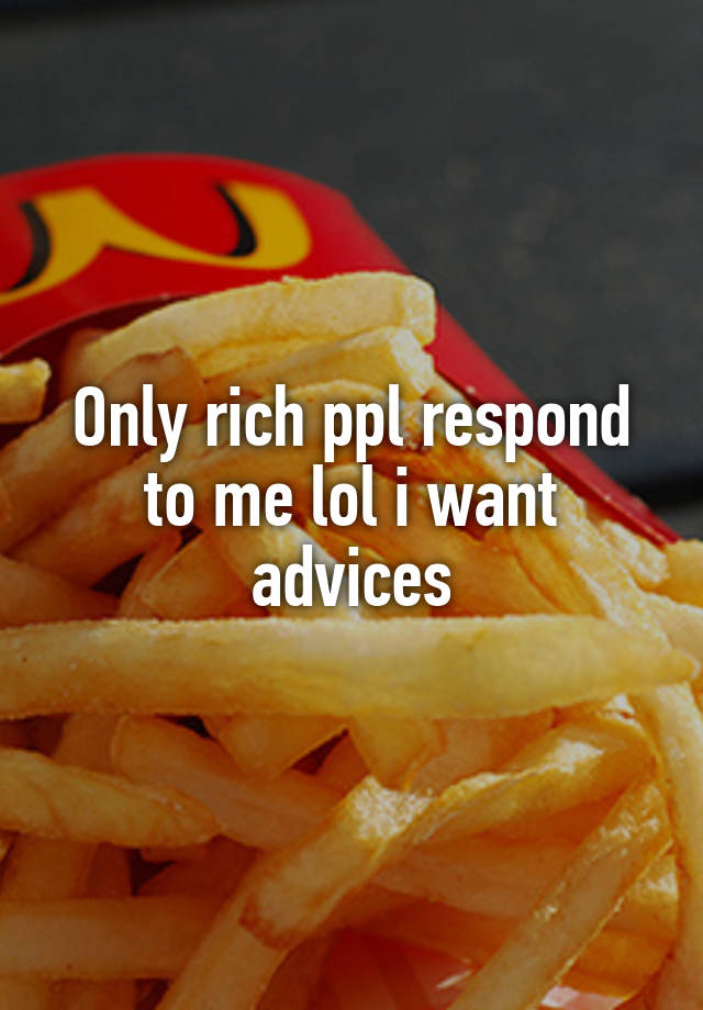 Only rich ppl respond to me lol i want advices