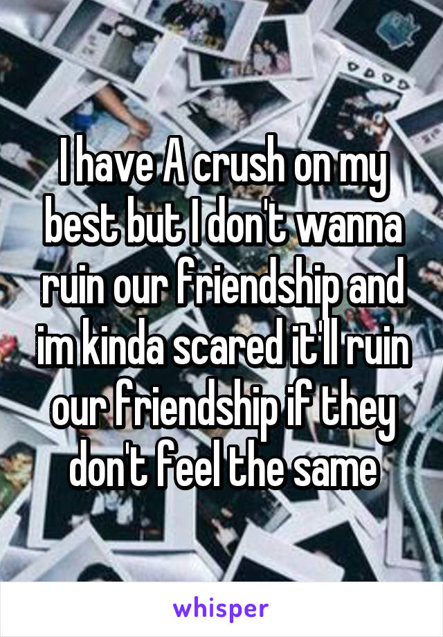 I have A crush on my best but I don't wanna ruin our friendship and im kinda scared it'll ruin our friendship if they don't feel the same