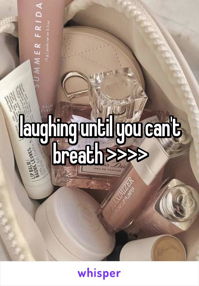 laughing until you can't breath >>>>