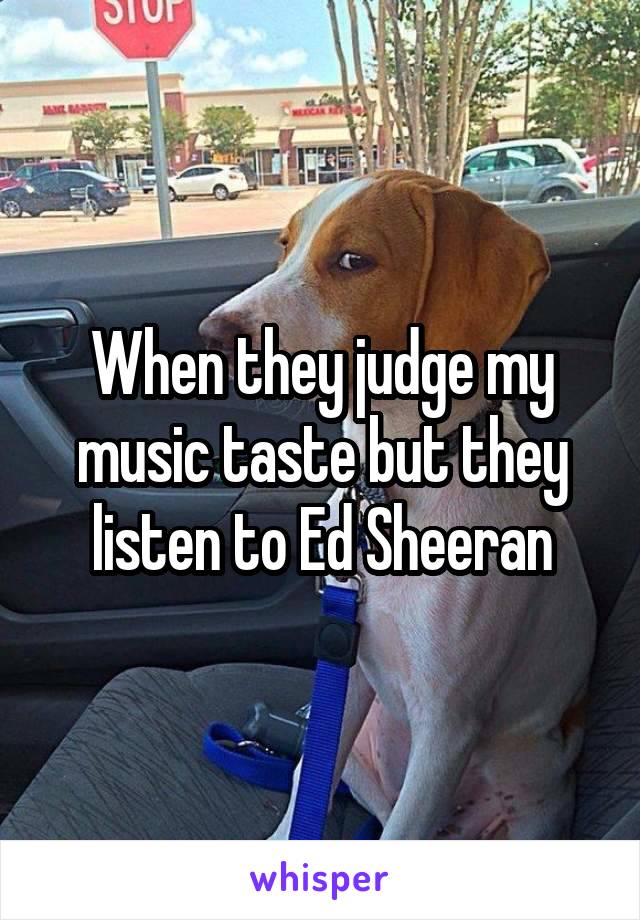 When they judge my music taste but they listen to Ed Sheeran
