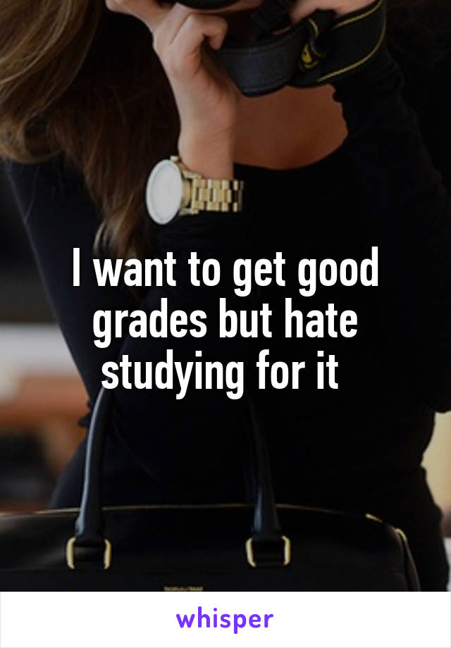 I want to get good grades but hate studying for it 