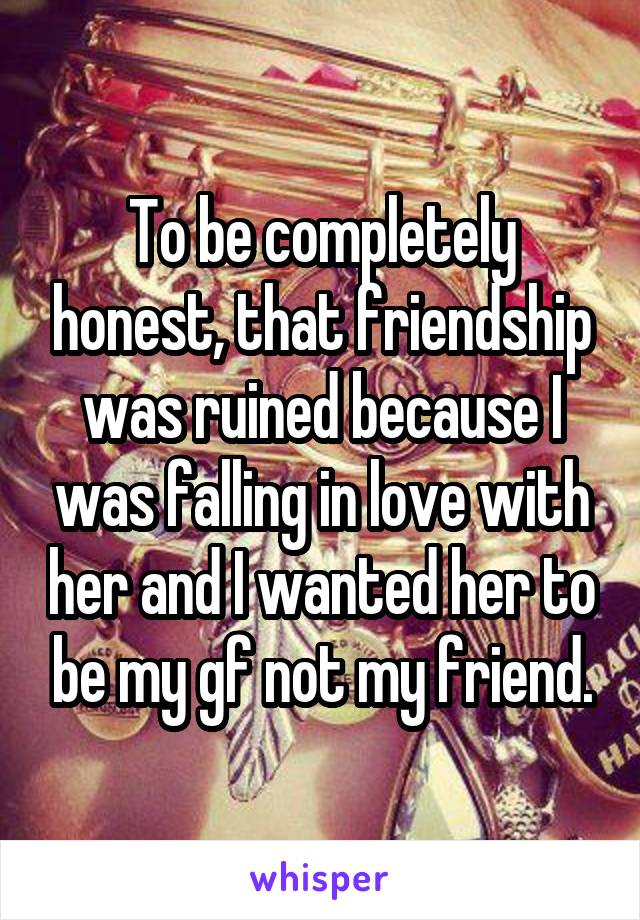 To be completely honest, that friendship was ruined because I was falling in love with her and I wanted her to be my gf not my friend.