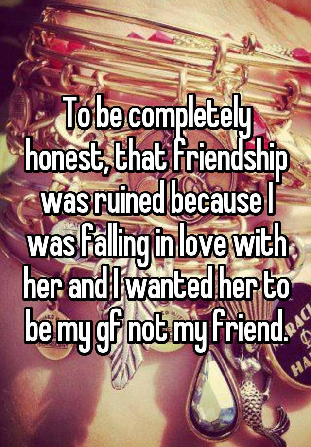 To be completely honest, that friendship was ruined because I was falling in love with her and I wanted her to be my gf not my friend.