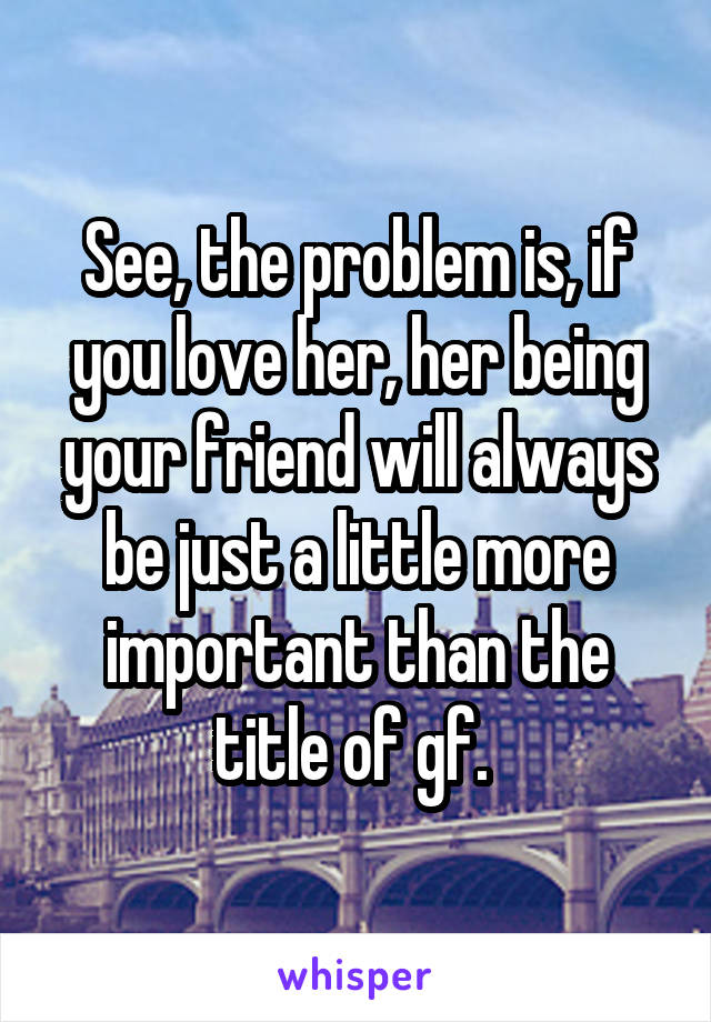 See, the problem is, if you love her, her being your friend will always be just a little more important than the title of gf. 