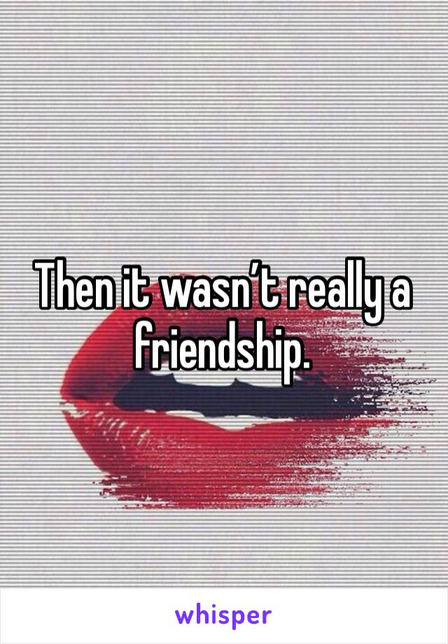 Then it wasn’t really a friendship.