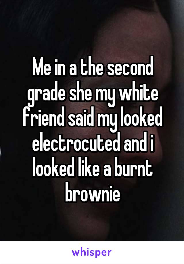 Me in a the second grade she my white friend said my looked electrocuted and i looked like a burnt brownie