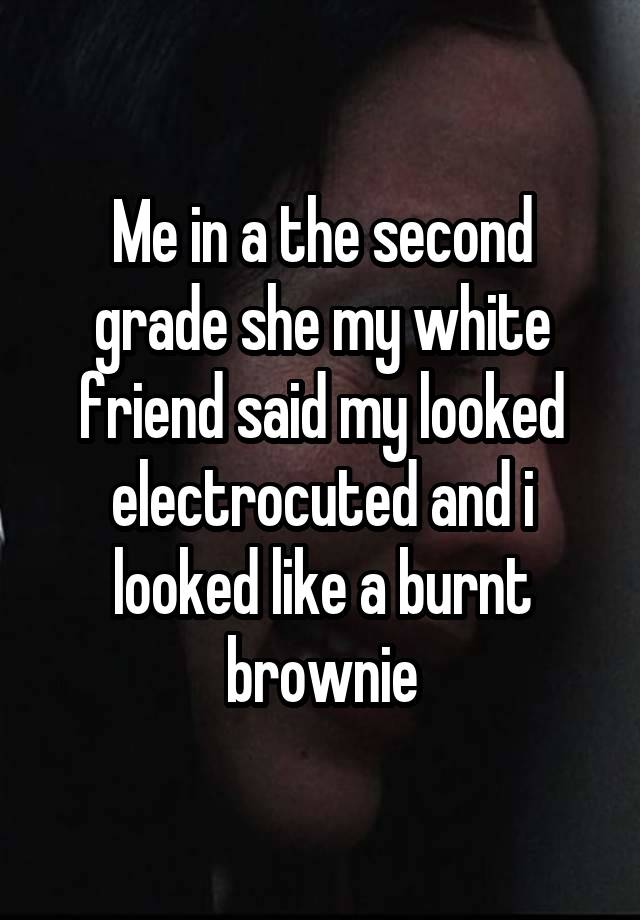 Me in a the second grade she my white friend said my looked electrocuted and i looked like a burnt brownie