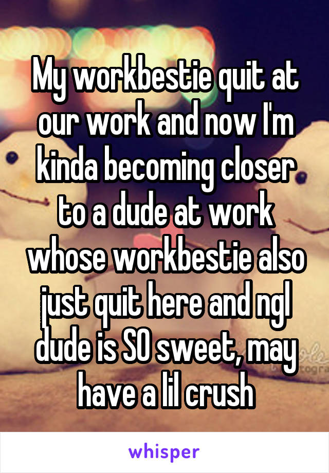 My workbestie quit at our work and now I'm kinda becoming closer to a dude at work whose workbestie also just quit here and ngl dude is SO sweet, may have a lil crush