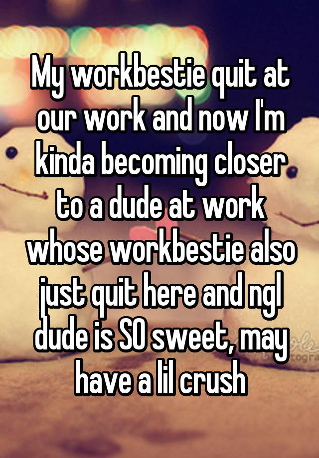 My workbestie quit at our work and now I'm kinda becoming closer to a dude at work whose workbestie also just quit here and ngl dude is SO sweet, may have a lil crush