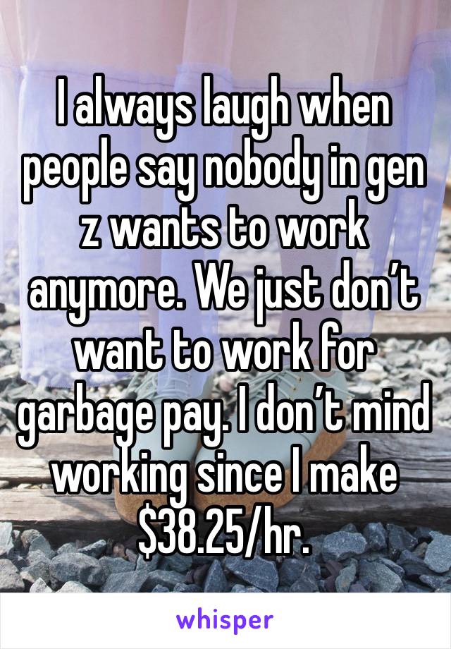 I always laugh when people say nobody in gen z wants to work anymore. We just don’t want to work for garbage pay. I don’t mind working since I make $38.25/hr.