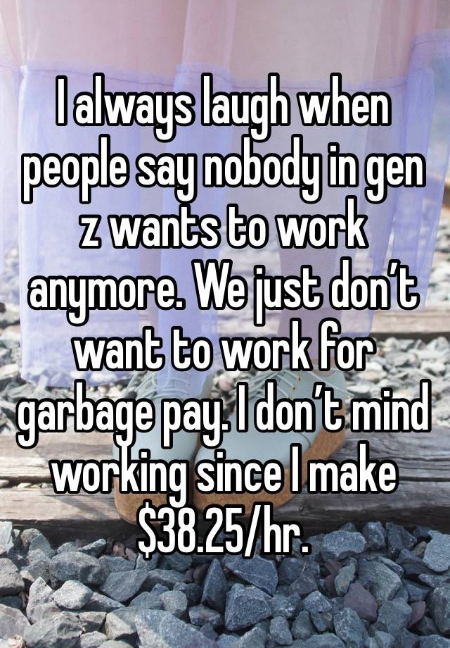 I always laugh when people say nobody in gen z wants to work anymore. We just don’t want to work for garbage pay. I don’t mind working since I make $38.25/hr.