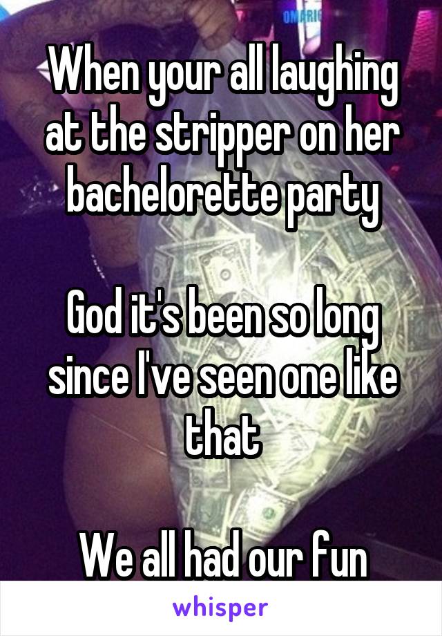 When your all laughing at the stripper on her bachelorette party

God it's been so long since I've seen one like that

We all had our fun