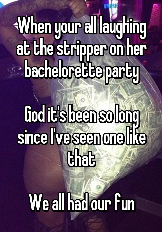 When your all laughing at the stripper on her bachelorette party

God it's been so long since I've seen one like that

We all had our fun