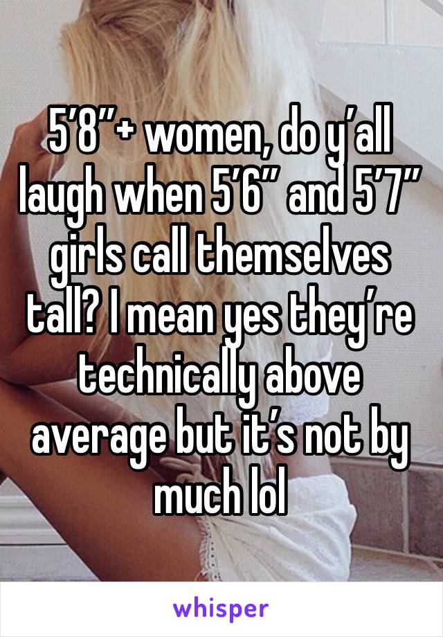 5’8”+ women, do y’all laugh when 5’6” and 5’7” girls call themselves tall? I mean yes they’re technically above average but it’s not by much lol