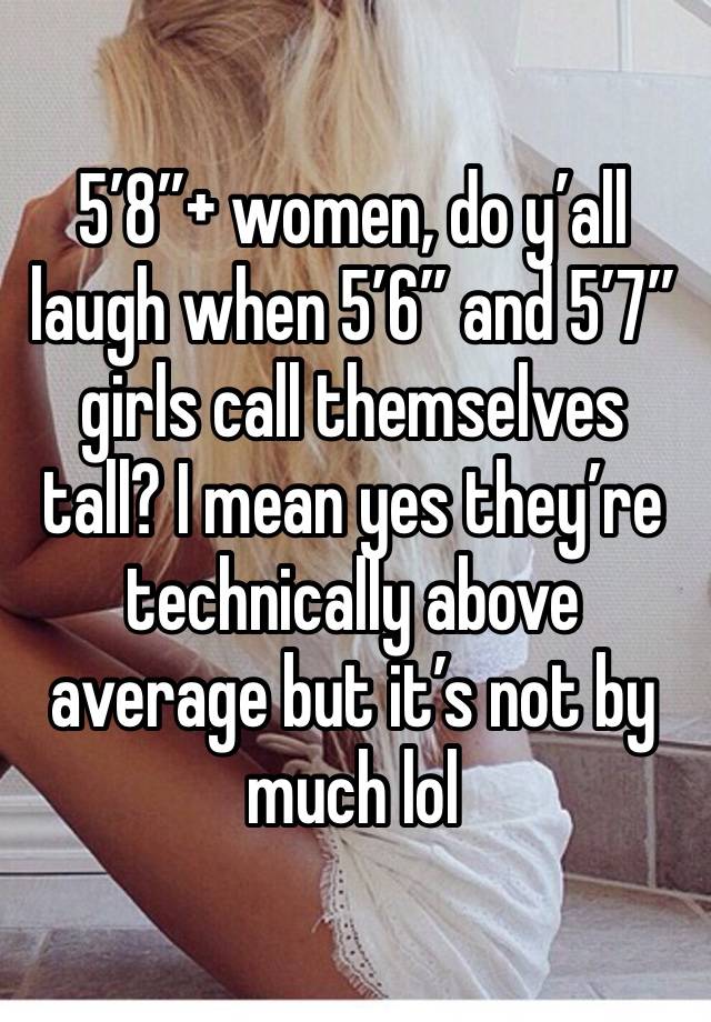 5’8”+ women, do y’all laugh when 5’6” and 5’7” girls call themselves tall? I mean yes they’re technically above average but it’s not by much lol