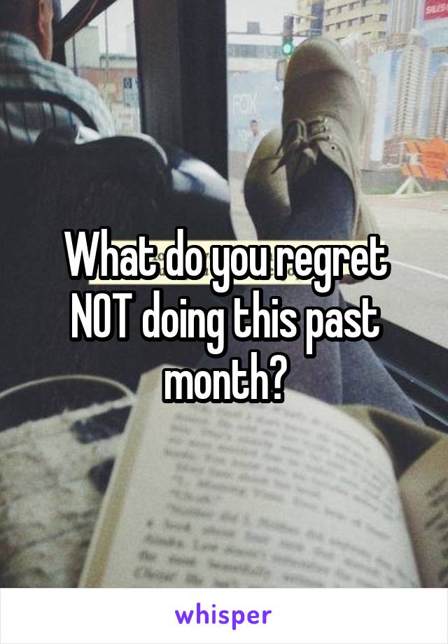 What do you regret NOT doing this past month?