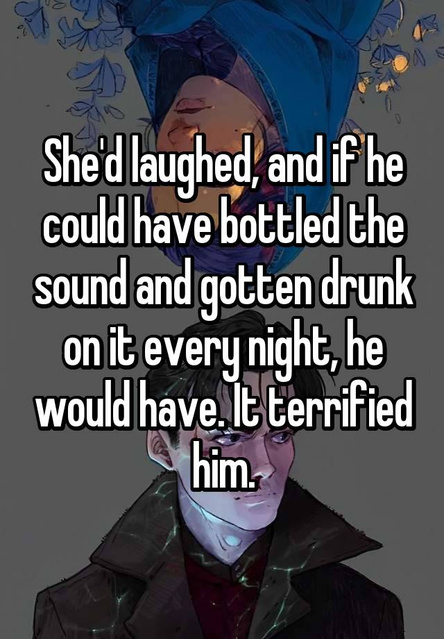 She'd laughed, and if he could have bottled the sound and gotten drunk on it every night, he would have. It terrified him.