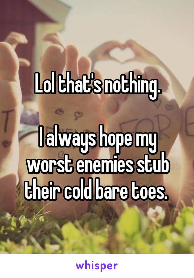 Lol that's nothing.

I always hope my worst enemies stub their cold bare toes. 