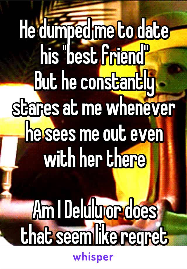 He dumped me to date his "best friend"
But he constantly stares at me whenever he sees me out even with her there

Am I Delulu or does that seem like regret