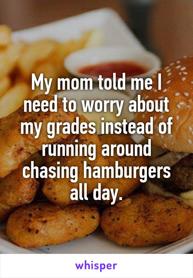 My mom told me I need to worry about my grades instead of running around chasing hamburgers all day.