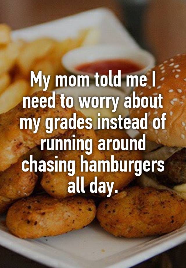 My mom told me I need to worry about my grades instead of running around chasing hamburgers all day.