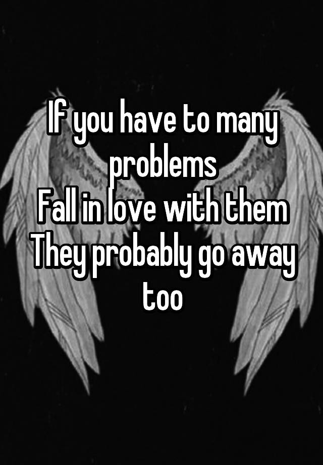 If you have to many problems
Fall in love with them
They probably go away too
