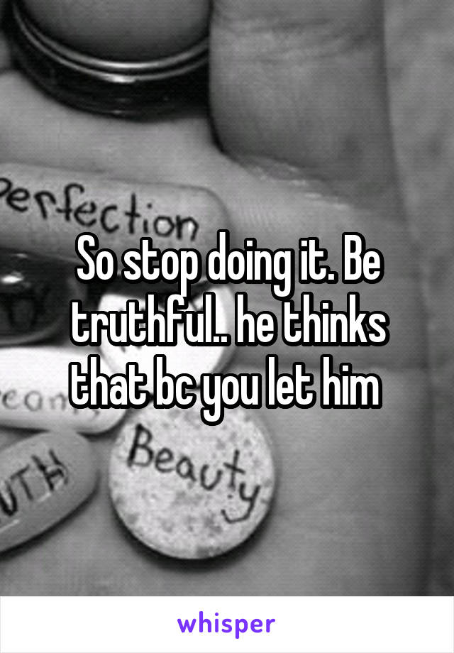 So stop doing it. Be truthful.. he thinks that bc you let him 