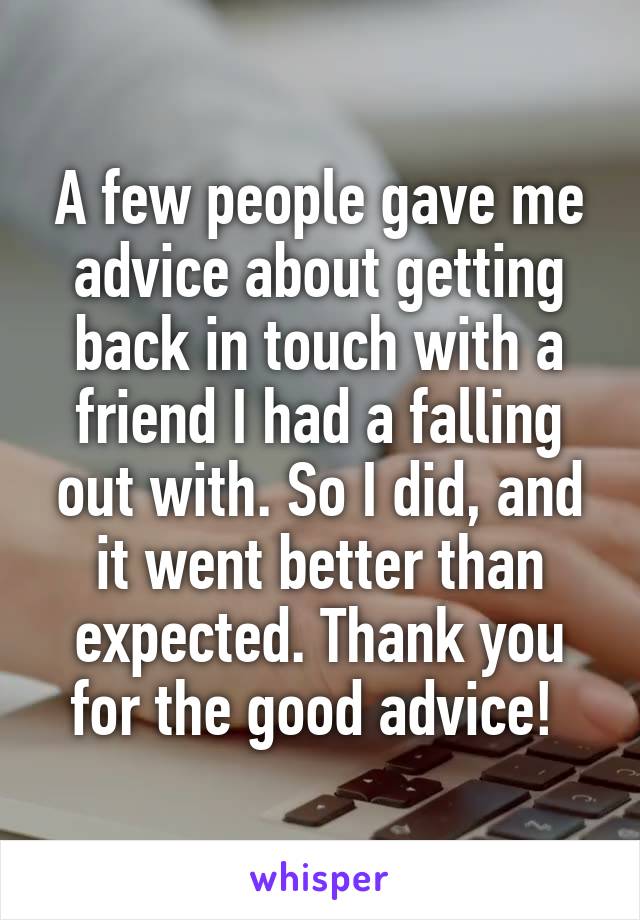 A few people gave me advice about getting back in touch with a friend I had a falling out with. So I did, and it went better than expected. Thank you for the good advice! 