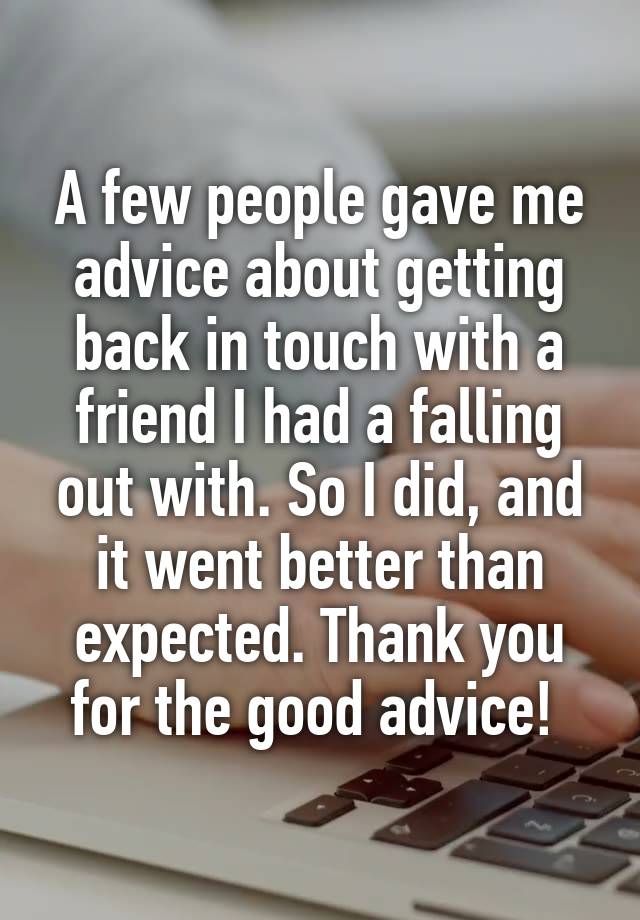 A few people gave me advice about getting back in touch with a friend I had a falling out with. So I did, and it went better than expected. Thank you for the good advice! 