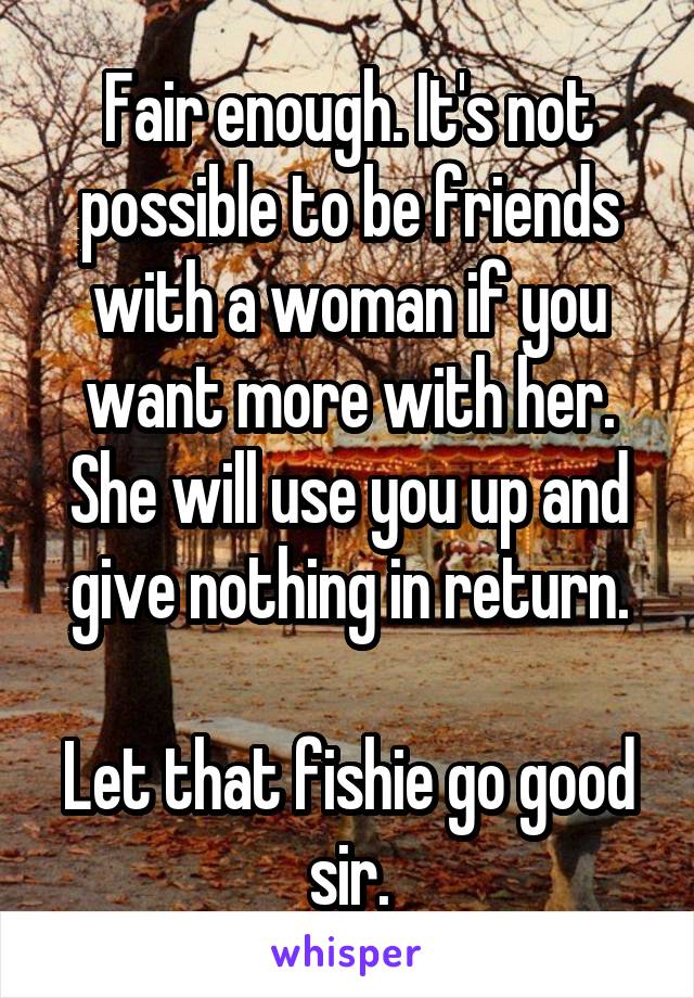 Fair enough. It's not possible to be friends with a woman if you want more with her. She will use you up and give nothing in return.

Let that fishie go good sir.