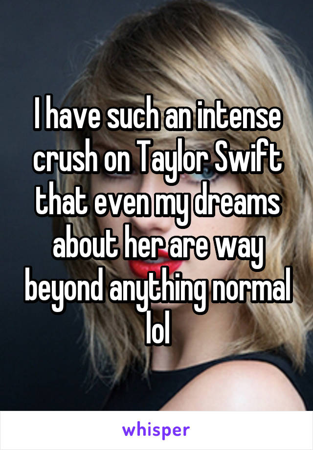 I have such an intense crush on Taylor Swift that even my dreams about her are way beyond anything normal lol