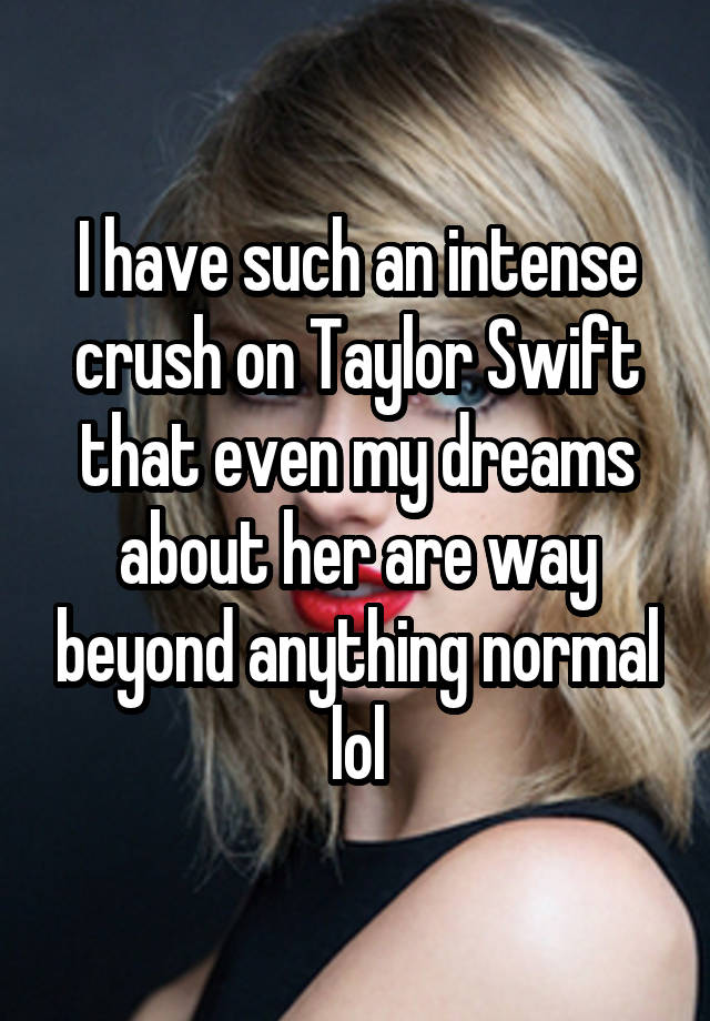 I have such an intense crush on Taylor Swift that even my dreams about her are way beyond anything normal lol