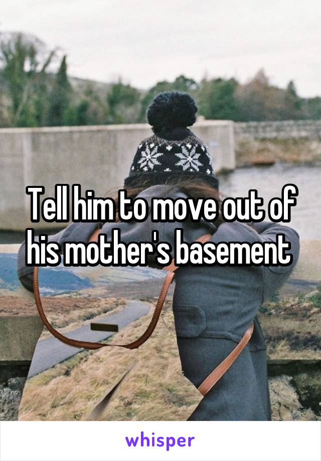Tell him to move out of his mother's basement 
