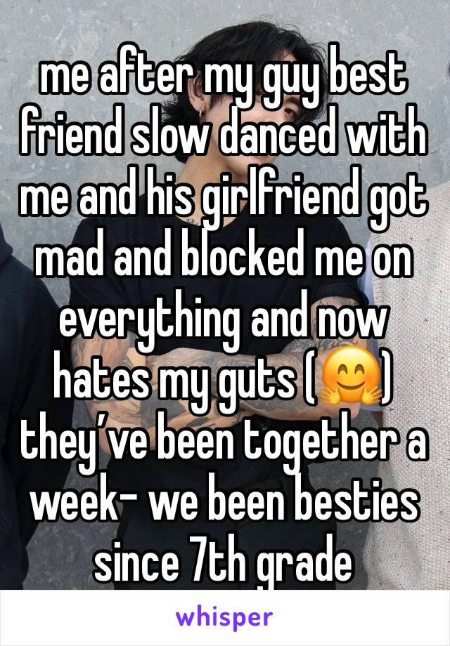 me after my guy best friend slow danced with me and his girlfriend got mad and blocked me on everything and now hates my guts (🤗) they’ve been together a week- we been besties since 7th grade 