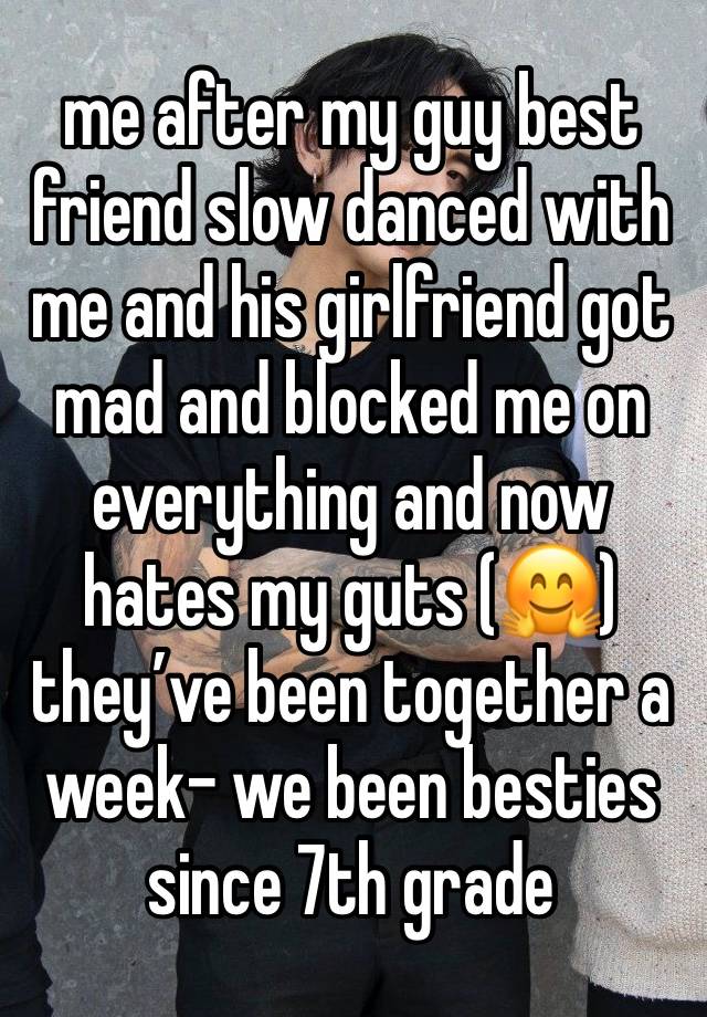 me after my guy best friend slow danced with me and his girlfriend got mad and blocked me on everything and now hates my guts (🤗) they’ve been together a week- we been besties since 7th grade 