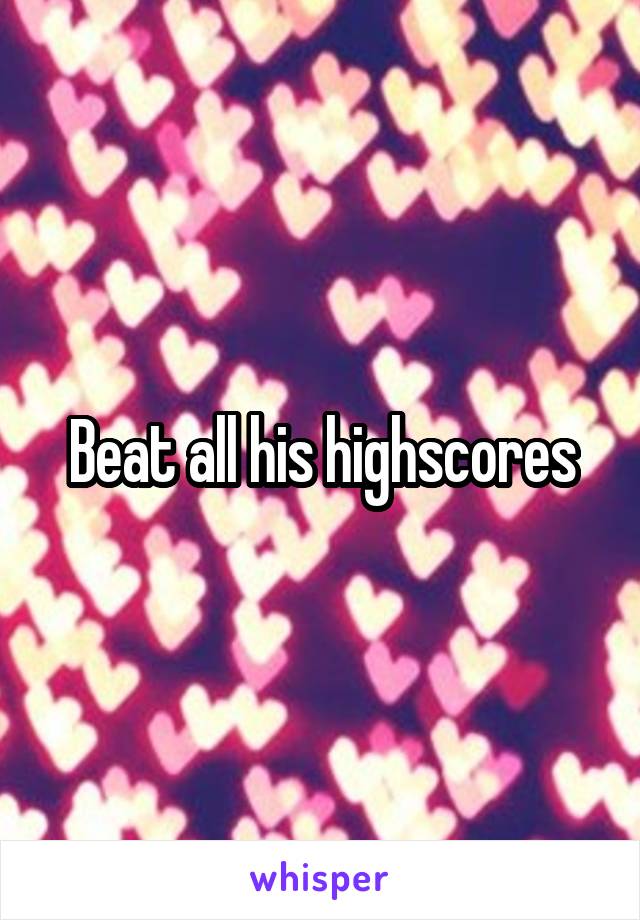 Beat all his highscores