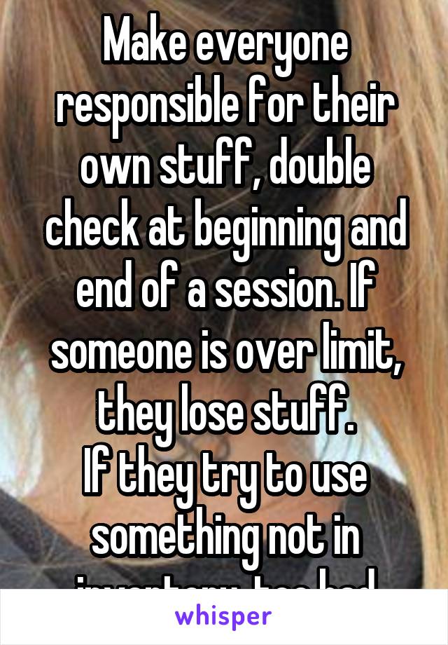 Make everyone responsible for their own stuff, double check at beginning and end of a session. If someone is over limit, they lose stuff.
If they try to use something not in inventory, too bad