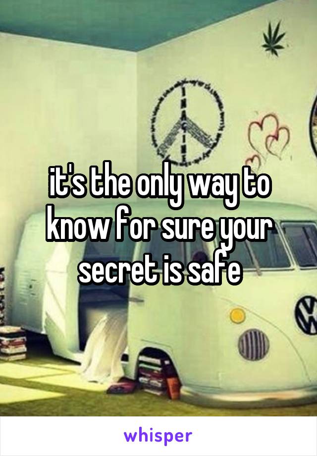 it's the only way to know for sure your secret is safe