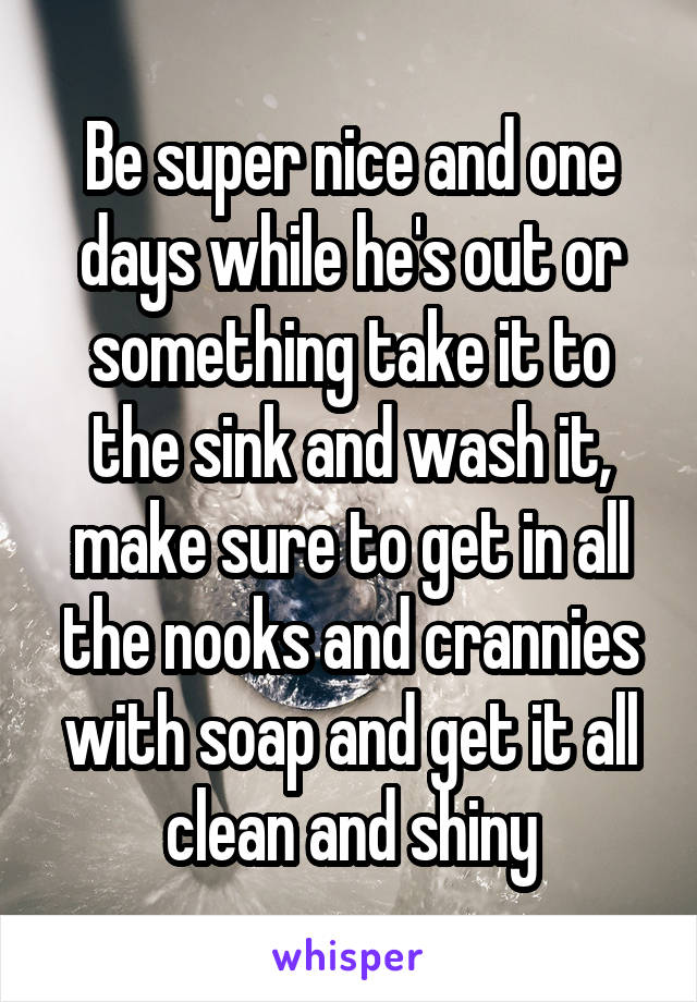 Be super nice and one days while he's out or something take it to the sink and wash it, make sure to get in all the nooks and crannies with soap and get it all clean and shiny