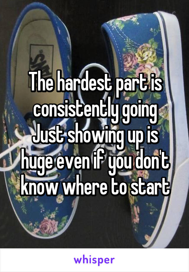 The hardest part is consistently going
Just showing up is huge even if you don't know where to start