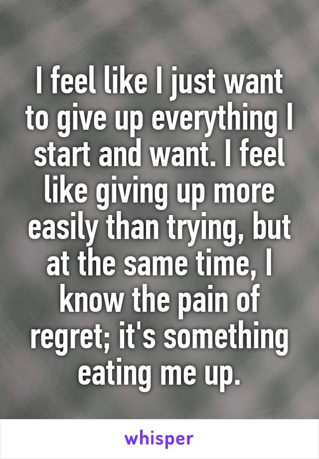 I feel like I just want to give up everything I start and want. I feel like giving up more easily than trying, but at the same time, I know the pain of regret; it's something eating me up.