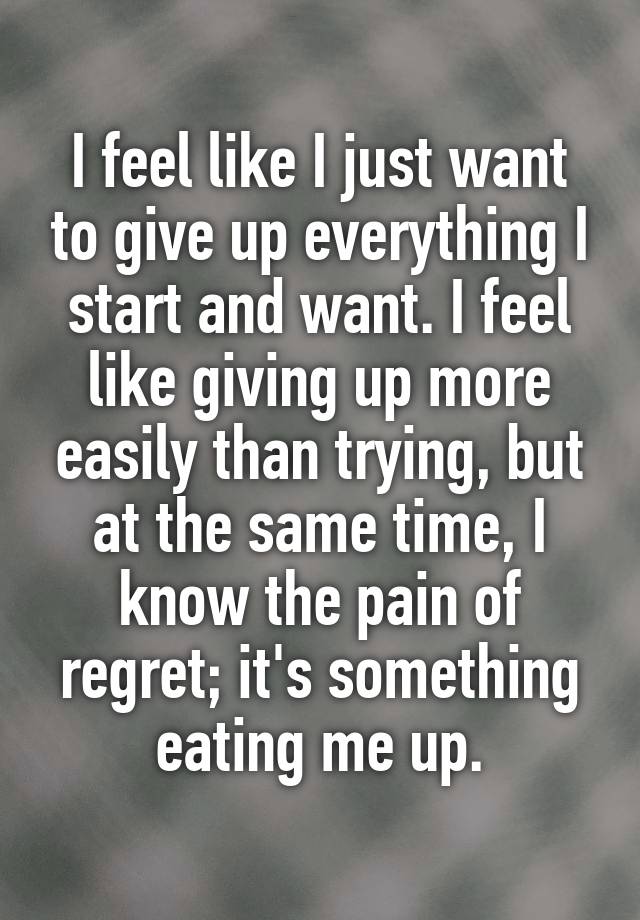 I feel like I just want to give up everything I start and want. I feel like giving up more easily than trying, but at the same time, I know the pain of regret; it's something eating me up.