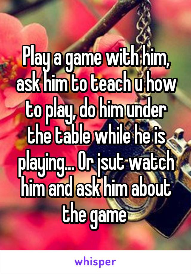 Play a game with him, ask him to teach u how to play, do him under the table while he is playing... Or jsut watch him and ask him about the game 