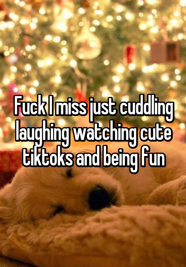 Fuck I miss just cuddling laughing watching cute tiktoks and being fun