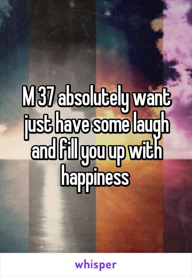 M 37 absolutely want just have some laugh and fill you up with happiness 