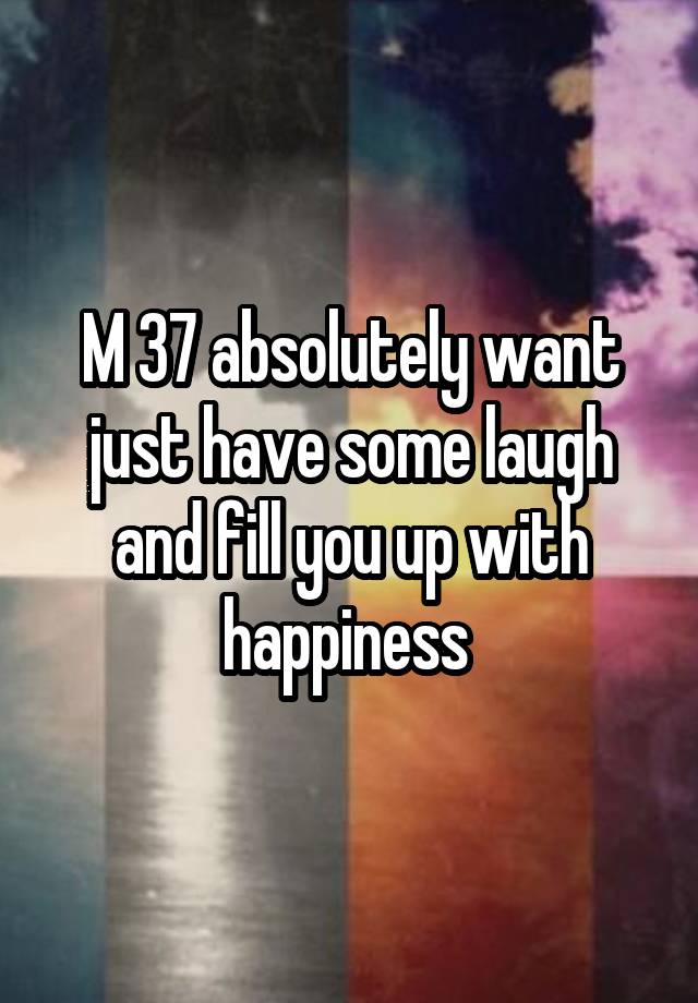 M 37 absolutely want just have some laugh and fill you up with happiness 