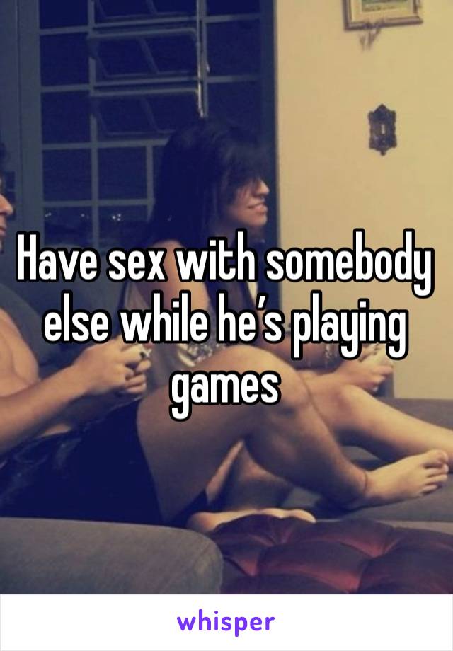 Have sex with somebody else while he’s playing games